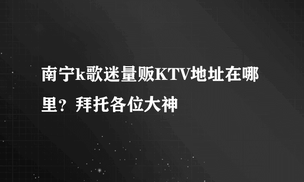 南宁k歌迷量贩KTV地址在哪里？拜托各位大神