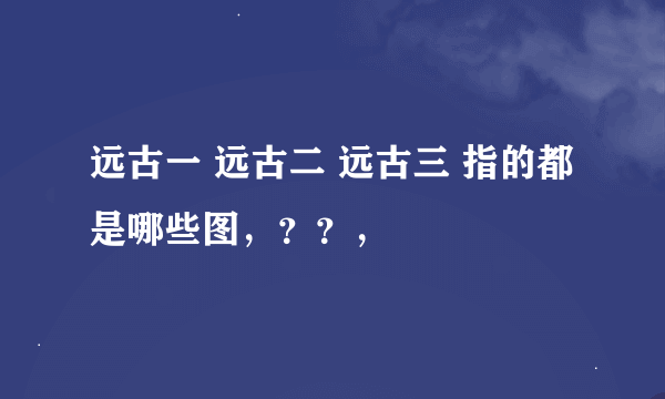 远古一 远古二 远古三 指的都是哪些图，？？，