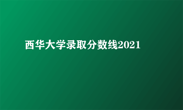 西华大学录取分数线2021