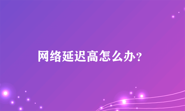 网络延迟高怎么办？