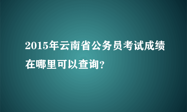 2015年云南省公务员考试成绩在哪里可以查询？