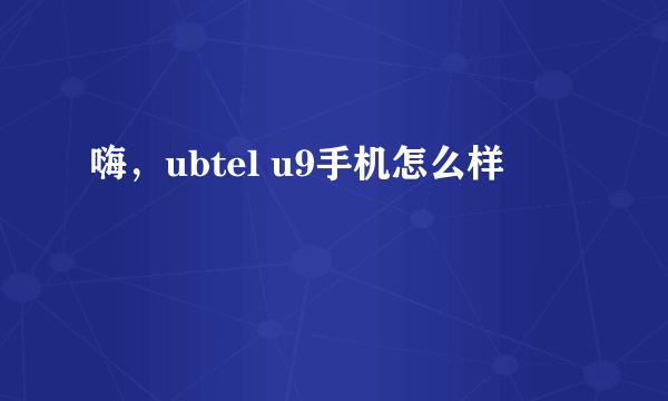 嗨，ubtel u9手机怎么样