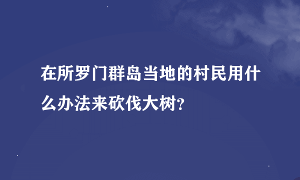 在所罗门群岛当地的村民用什么办法来砍伐大树？