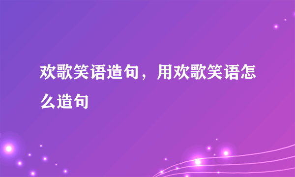 欢歌笑语造句，用欢歌笑语怎么造句