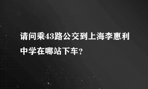 请问乘43路公交到上海李惠利中学在哪站下车？