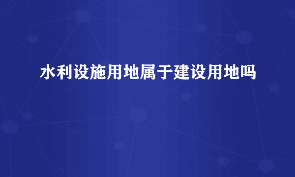 水利设施用地属于建设用地吗