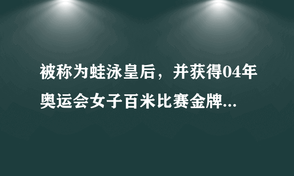 被称为蛙泳皇后，并获得04年奥运会女子百米比赛金牌的人是？