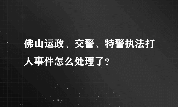 佛山运政、交警、特警执法打人事件怎么处理了？