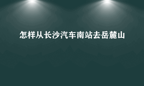 怎样从长沙汽车南站去岳麓山