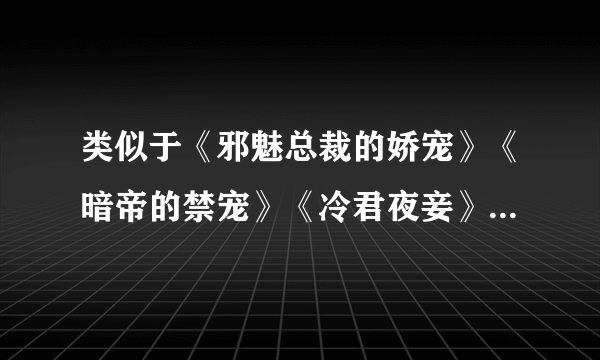 类似于《邪魅总裁的娇宠》《暗帝的禁宠》《冷君夜妾》《替罪新娘》、、的小说