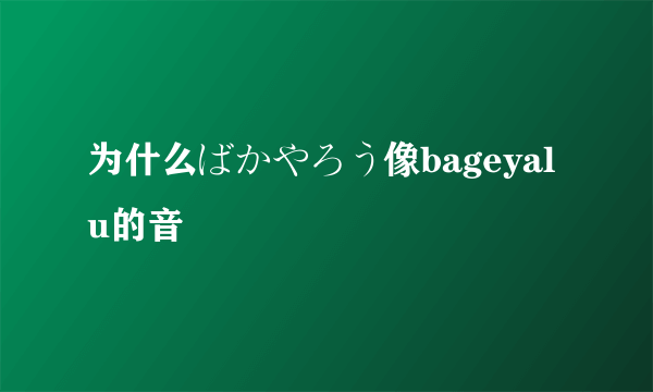 为什么ばかやろう像bageyalu的音