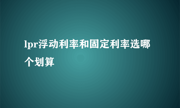 lpr浮动利率和固定利率选哪个划算