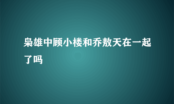 枭雄中顾小楼和乔敖天在一起了吗