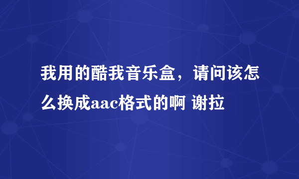 我用的酷我音乐盒，请问该怎么换成aac格式的啊 谢拉