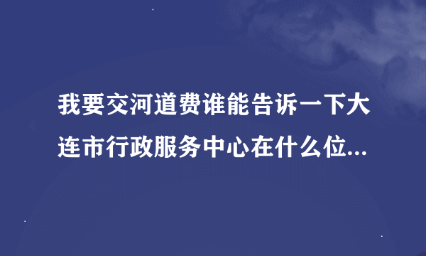 我要交河道费谁能告诉一下大连市行政服务中心在什么位置，谢谢