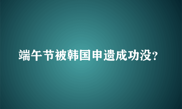 端午节被韩国申遗成功没？