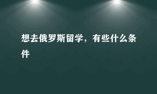 想去俄罗斯留学，有些什么条件