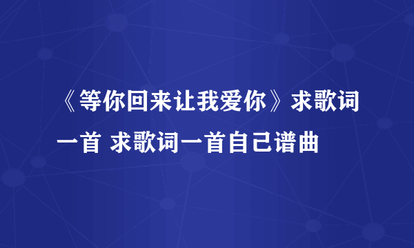 《等你回来让我爱你》求歌词一首 求歌词一首自己谱曲