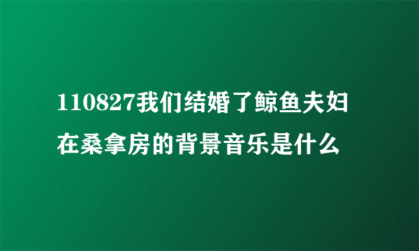 110827我们结婚了鲸鱼夫妇在桑拿房的背景音乐是什么