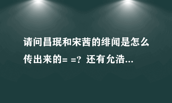 请问昌珉和宋茜的绯闻是怎么传出来的= =？还有允浩和宋茜的绯闻又是怎么传出来的= =？