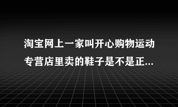 淘宝网上一家叫开心购物运动专营店里卖的鞋子是不是正品啊 ？