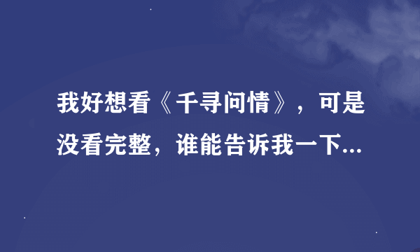 我好想看《千寻问情》，可是没看完整，谁能告诉我一下啊？！摆脱！！！