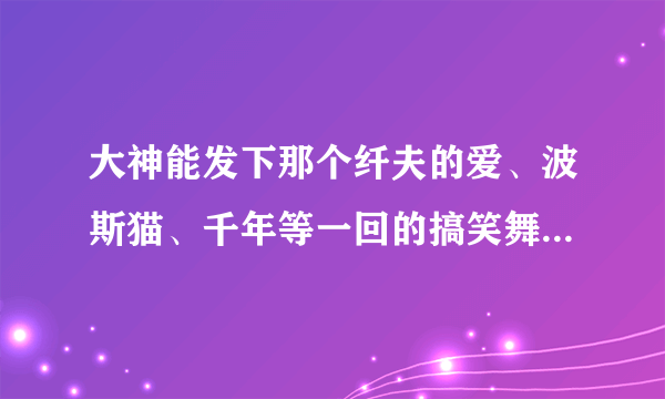 大神能发下那个纤夫的爱、波斯猫、千年等一回的搞笑舞蹈的伴奏音乐！！跪求 感谢