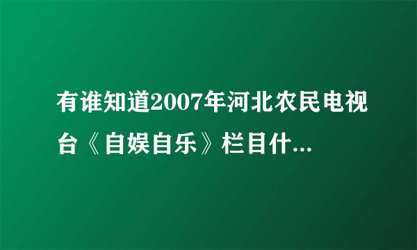 有谁知道2007年河北农民电视台《自娱自乐》栏目什么时候伦到元氏专场啊！