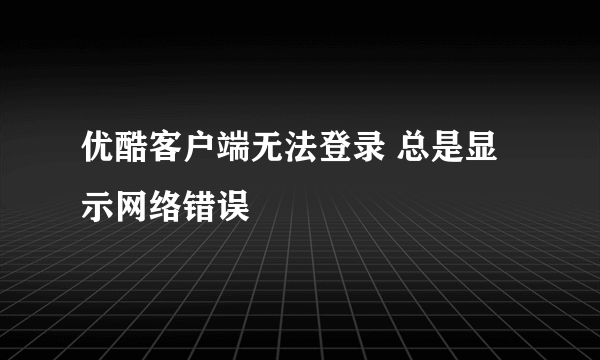 优酷客户端无法登录 总是显示网络错误