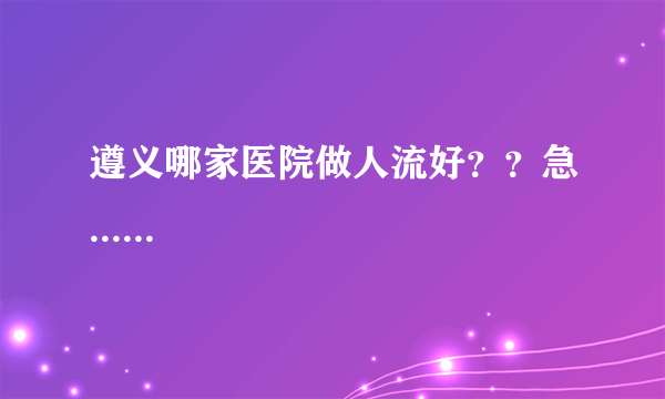 遵义哪家医院做人流好？？急......