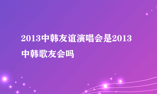 2013中韩友谊演唱会是2013中韩歌友会吗