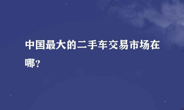 中国最大的二手车交易市场在哪？