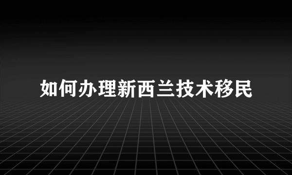 如何办理新西兰技术移民