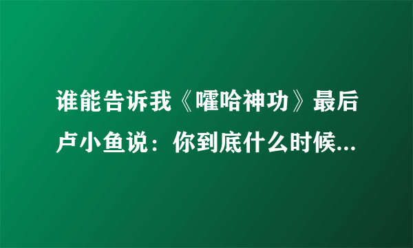 谁能告诉我《嚯哈神功》最后卢小鱼说：你到底什么时候教我绝世武功？师傅说：不是早教给你了吗？