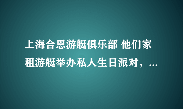 上海合恩游艇俱乐部 他们家租游艇举办私人生日派对，你们谁曾经租过？