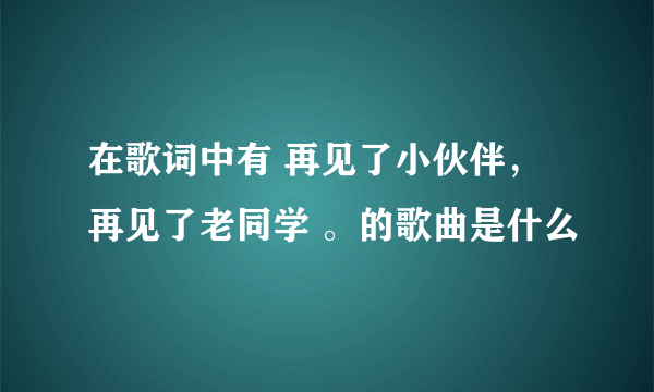 在歌词中有 再见了小伙伴，再见了老同学 。的歌曲是什么