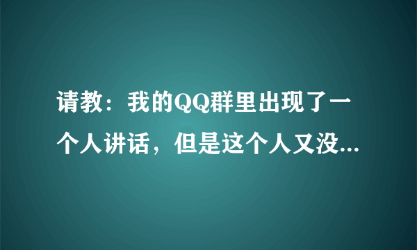 请教：我的QQ群里出现了一个人讲话，但是这个人又没有在我的QQ群名单里边，请问这是怎么回事啊？