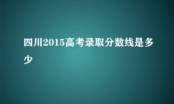 四川2015高考录取分数线是多少