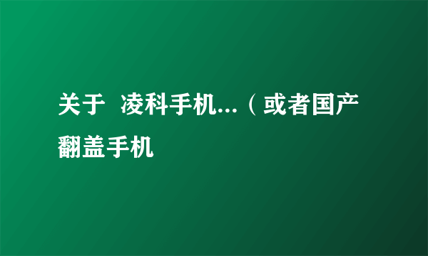 关于  凌科手机...（或者国产翻盖手机