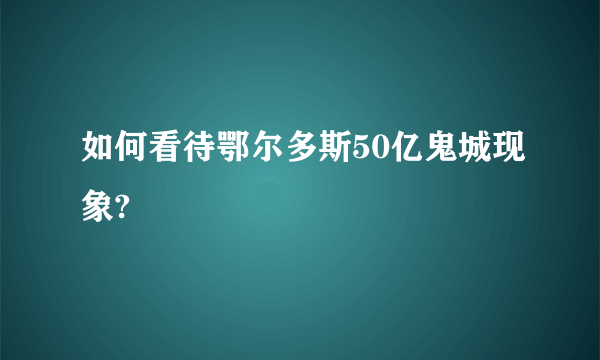 如何看待鄂尔多斯50亿鬼城现象?