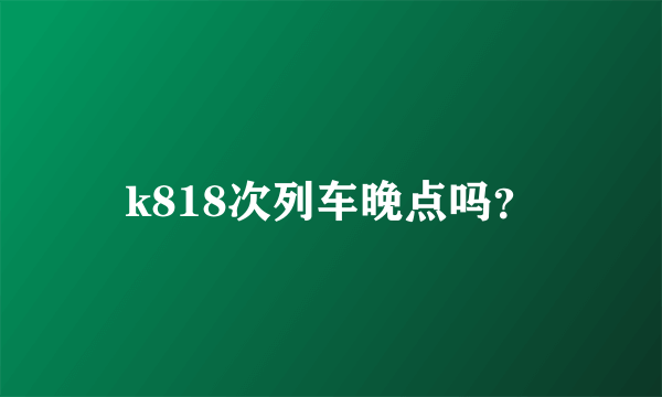 k818次列车晚点吗？