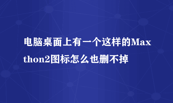 电脑桌面上有一个这样的Maxthon2图标怎么也删不掉