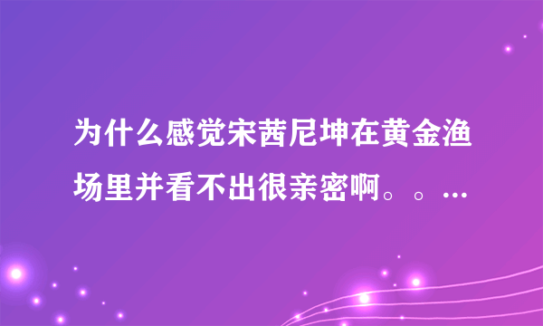 为什么感觉宋茜尼坤在黄金渔场里并看不出很亲密啊。。 尤其是尼坤 都没瞅宋茜几眼