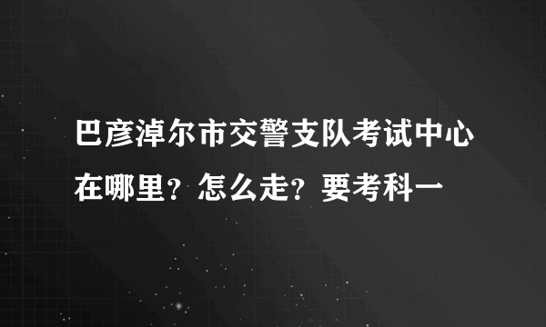 巴彦淖尔市交警支队考试中心在哪里？怎么走？要考科一