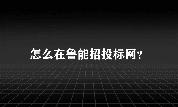 怎么在鲁能招投标网？