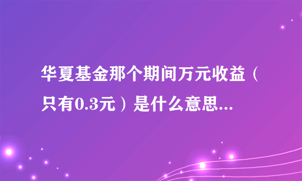 华夏基金那个期间万元收益（只有0.3元）是什么意思啊？求答啊！