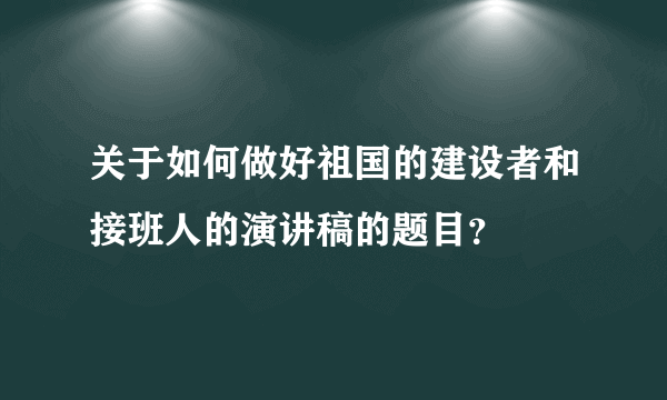 关于如何做好祖国的建设者和接班人的演讲稿的题目？