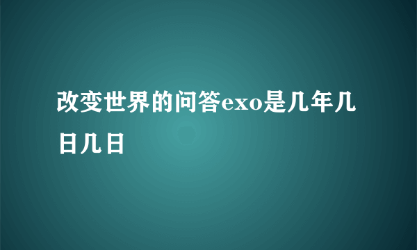 改变世界的问答exo是几年几日几日