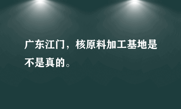 广东江门，核原料加工基地是不是真的。