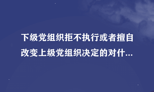 下级党组织拒不执行或者擅自改变上级党组织决定的对什么人给予警告或者严重警告处置？